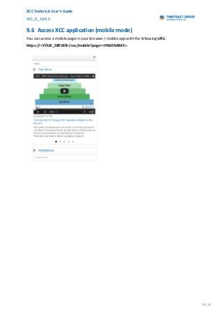 XCC Technical User’s Guide
XCC_R_10.0.0
79 / 79
9.6 Access XCC application (mobile mode)
You can access a mobile page in your browser / mobile app with the following URL:
https://<YOUR_SERVER>/xcc/mobile?page=<PAGENAME>.
 