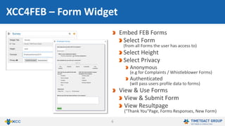 6
Embed FEB Forms
Select application and form
(from all application the user has access to)
Select height
Select privacy
Anonymous
(e.g. for complaints / whistleblower forms)
Authenticated
(will pass users’ profile data to forms)
View & use forms
View & submit forms
View resultpage
("Thank You“-page, form responses, new form)
FEB4ICEC – Form Widget
 