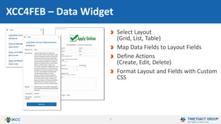 7
Select application and form
Select layout
(grid, list, table)
Map data fields to layout fields
Define actions
(create, edit, delete)
Use your own layouts and Custom CSS
Filter by form stage
FEB4ICEC – Data Widget
 