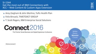 IT Managers
SI-1544
Get the most out of IBM Connections with
XCC – Web Content & Custom Apps Extension
Arey Zargham & John Merlino, Tufts Health Plan
Felix Binsack, TIMETOACT GROUP
T. Scott Rogers, IBM Enterprise Social Solutions
Juan Esteban Jaramillo, CIO, Grupo Familia S.A.
 