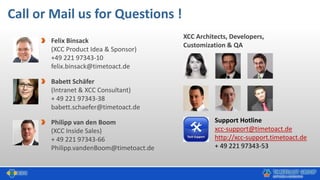 Call or Mail us for Questions !
Felix Binsack
(XCC Product Idea & Sponsor)
+49 221 97343-10
felix.binsack@timetoact.de
Babett Schäfer
(Intranet & XCC Consultant)
+ 49 221 97343-38
babett.schaefer@timetoact.de
Philipp van den Boom
(XCC Inside Sales)
+ 49 221 97343-66
Philipp.vandenBoom@timetoact.de
XCC Architects, Developers,
Customization & QA
Support Hotline
xcc-support@timetoact.de
http://xcc-support.timetoact.de
+ 49 221 97343-53
 