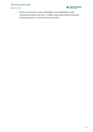 XCC	Technical	User’s	Guide	
XCC_R_12.0.0	 	 	 	 	 	 	 	 	 	
	 	 	 	 	 	
12	/	79		
	
	
- ZIP	Files	have	the	pattern	“export<TIMESTAMP>”	where	TIMESTAMP	is	a	UNIX	
timestamp	of	the	export	time,	that	is:	a	12digit	number	representing	the	milliseconds	
that	have	passed	from	1.1.1970	to	the	time	represented.	
 