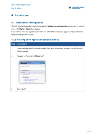 XCC	Technical	User’s	Guide	
XCC_R_12.0.0	 	 	 	 	 	 	 	 	 	
	 	 	 	 	 	
13	/	79		
	
	
4 Installation	
4.1 Installation	Prerequisites	
The	XCC	Application	can	be	installed	on	any	given	WebSphere	Application	Server	(version	8+)	as	well	
as	on	a	WebSphere	Application	Cluster.	
If	you	want	to	have	XCC	logs	separated	from	any	other	IBM	Connections	logs,	you	may	create	a	new	
WebSphere	Application	Server.	
4.1.1 Creating	a	new	Application	Server	(optional)	
Step Instructions
1	 Open	the	Integrated	Solutions	Console	(ISC)	of	your	Deployment	manager	and	perform	the	
following	steps.	
2	 Navigate	to	“Servers	>	Add	a	server”.	
	
2	 Click	“Next”.	
 