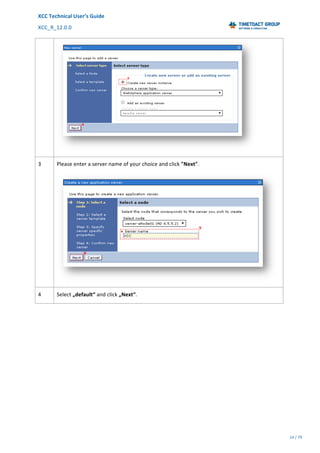 XCC	Technical	User’s	Guide	
XCC_R_12.0.0	 	 	 	 	 	 	 	 	 	
	 	 	 	 	 	
14	/	79		
	
	
	
3	 Please	enter	a	server	name	of	your	choice	and	click	"Next".	
	
4	 Select	„default“	and	click	„Next“.	
 