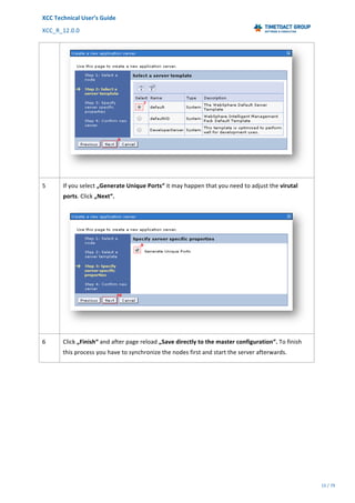 XCC	Technical	User’s	Guide	
XCC_R_12.0.0	 	 	 	 	 	 	 	 	 	
	 	 	 	 	 	
15	/	79		
	
	
	
5	 If	you	select	„Generate	Unique	Ports“	it	may	happen	that	you	need	to	adjust	the	virutal	
ports.	Click	„Next“.	
	
6	 Click	„Finish“	and	after	page	reload	„Save	directly	to	the	master	configuration“.	To	finish	
this	process	you	have	to	synchronize	the	nodes	first	and	start	the	server	afterwards.	
 
