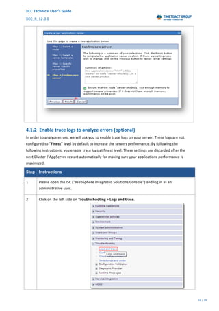 XCC	Technical	User’s	Guide	
XCC_R_12.0.0	 	 	 	 	 	 	 	 	 	
	 	 	 	 	 	
16	/	79		
	
	
	
4.1.2 Enable	trace	logs	to	analyze	errors	(optional)	
In	order	to	analyze	errors,	we	will	ask	you	to	enable	trace	logs	on	your	server.	These	logs	are	not	
configured	to	“Finest”	level	by	default	to	increase	the	servers	performance.	By	following	the	
following	instructions,	you	enable	trace	logs	at	finest	level.	These	settings	are	discarded	after	the	
next	Cluster	/	AppServer	restart	automatically	for	making	sure	your	applications	performance	is	
maximized.	
Step Instructions
1	 Please	open	the	ISC	("WebSphere	Integrated	Solutions	Console")	and	log	in	as	an	
administrative	user.	
2	 Click	on	the	left	side	on	Troubleshooting	>	Logs	and	trace.	
	
 