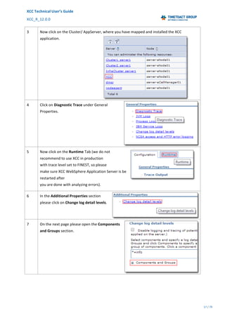 XCC	Technical	User’s	Guide	
XCC_R_12.0.0	 	 	 	 	 	 	 	 	 	
	 	 	 	 	 	
17	/	79		
	
	
3	 Now	click	on	the	Cluster/	AppServer,	where	you	have	mapped	and	installed	the	XCC	
application.		
4	 Click	on	Diagnostic	Trace	under	General	
Properties.	
5	 Now	click	on	the	Runtime	Tab	(we	do	not		
recommend	to	use	XCC	in	production		
with	trace	level	set	to	FINEST,	so	please		
make	sure	XCC	WebSphere	Application	Server	is	be	
restarted	after		
you	are	done	with	analyzing	errors).	
6	 In	the	Additional	Properties	section	
please	click	on	Change	log	detail	levels.	
7	 On	the	next	page	please	open	the	Components	
and	Groups	section.		
 