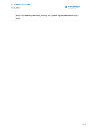 XCC	Technical	User’s	Guide	
XCC_R_12.0.0	 	 	 	 	 	 	 	 	 	
	 	 	 	 	 	
19	/	79		
	
	
	
Please	copy	the	files	SystemOut.log,	trace.log	and	SystemErr.log	and	add	these	files	to	your	
email.	
 