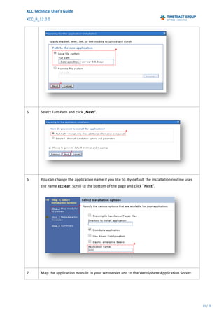 XCC	Technical	User’s	Guide	
XCC_R_12.0.0	 	 	 	 	 	 	 	 	 	
	 	 	 	 	 	
22	/	79		
	
	
	
5	 Select	Fast	Path	and	click	„Next“.
	
6	 You	can	change	the	application	name	if	you	like	to.	By	default	the	installation	routine	uses	
the	name	xcc-ear.	Scroll	to	the	bottom	of	the	page	and	click	"Next".	
	
7	 Map	the	application	module	to	your	webserver	and	to	the	WebSphere	Application	Server.
 