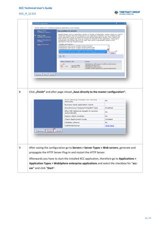 XCC	Technical	User’s	Guide	
XCC_R_12.0.0	 	 	 	 	 	 	 	 	 	
	 	 	 	 	 	
23	/	79		
	
	
	
8	 Click	„Finish“	and	after	page	reload	„Save	directly	to	the	master	configuration“.	
	
9	 After	saving	the	configuration	go	to	Servers	>	Server	Types	>	Web	servers,	generate	and	
propagate	the	HTTP	Server	Plug-In	and	restart	the	HTTP	Server.		
Afterwards	you	have	to	start	the	installed	XCC	application,	therefore	go	to	Applications	>	
Application	Types	>	WebSphere	enterprise	applications	and	select	the	checkbox	for	"xcc-
ear"	and	click	"Start".	
 