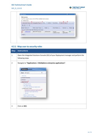 XCC	Technical	User’s	Guide	
XCC_R_12.0.0	 	 	 	 	 	 	 	 	 	
	 	 	 	 	 	
24	/	79		
	
	
	
4.2.1 Map	user	to	security	roles	
Step Instructions
1	 Open	the	Integrated	Solutions	Console	(ISC)	of	your	Deployment	manager	and	perform	the	
following	steps.	
2	 Navigate	to	“Applications	>	WebSphere	enterprise	applications”.	
	
3	 Click	on	XCC.	
 