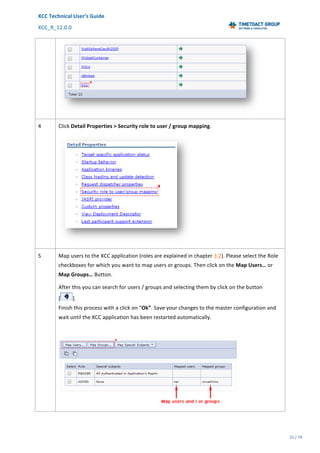 XCC	Technical	User’s	Guide	
XCC_R_12.0.0	 	 	 	 	 	 	 	 	 	
	 	 	 	 	 	
25	/	79		
	
	
	
4	 Click	Detail	Properties	>	Security	role	to	user	/	group	mapping.	
	
5	 Map	users	to	the	XCC	application	(roles	are	explained	in	chapter	3.2).	Please	select	the	Role	
checkboxes	for	which	you	want	to	map	users	or	groups.	Then	click	on	the	Map	Users…	or	
Map	Groups…	Button.	
After	this	you	can	search	for	users	/	groups	and	selecting	them	by	click	on	the	button		
[ ].		
Finish	this	process	with	a	click	on	“Ok”.	Save	your	changes	to	the	master	configuration	and	
wait	until	the	XCC	application	has	been	restarted	automatically.	
	
	
 
