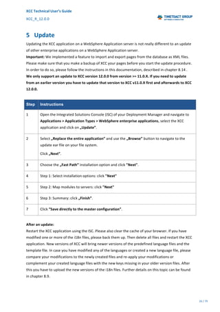 XCC	Technical	User’s	Guide	
XCC_R_12.0.0	 	 	 	 	 	 	 	 	 	
	 	 	 	 	 	
26	/	79		
	
	
5 Update	
Updating	the	XCC	application	on	a	WebSphere	Application	server	is	not	really	different	to	an	update	
of	other	enterprise	applications	on	a	WebSphere	Application	server.	
Important:	We	implemented	a	feature	to	import	and	export	pages	from	the	database	as	XML	files.	
Please	make	sure	that	you	make	a	backup	of	XCC	your	pages	before	you	start	the	update	procedure.	
In	order	to	do	so,	please	follow	the	instructions	in	this	documentation,	described	in	chapter	8.14	.	
We	only	support	an	update	to	XCC	version	12.0.0	from	version	>=	11.0.X.	If	you	need	to	update	
from	an	earlier	version	you	have	to	update	that	version	to	XCC	v11.0.X	first	and	afterwards	to	XCC	
12.0.0.	
	
Step Instructions
1	 Open	the	Integrated	Solutions	Console	(ISC)	of	your	Deployment	Manager	and	navigate	to	
Applications	>	Application	Types	>	WebSphere	enterprise	applications,	select	the	XCC	
application	and	click	on	„Update”.	
2	 Select	„Replace	the	entire	application”	and	use	the	„Browse”	button	to	navigate	to	the	
update	ear	file	on	your	file	system.	
Click	„Next”.	
3	 Choose	the	„Fast	Path”	installation	option	and	click	"Next".	
4	 Step	1:	Select	installation	options:	click	"Next"	
5	 Step	2:	Map	modules	to	servers:	click	"Next"	
6	 Step	3:	Summary:	click	„Finish”.	
7	 Click	“Save	directly	to	the	master	configuration”.	
	
After	an	update:	
Restart	the	XCC	application	using	the	ISC.	Please	also	clear	the	cache	of	your	browser.	If	you	have	
modified	one	or	more	of	the	i18n	files,	please	back	them	up.	Then	delete	all	files	and	restart	the	XCC	
application.	New	versions	of	XCC	will	bring	newer	versions	of	the	predefined	language	files	and	the	
template	file.	In	case	you	have	modified	any	of	the	languages	or	created	a	new	language	file,	please	
compare	your	modifications	to	the	newly	created	files	and	re-apply	your	modifications	or	
complement	your	created	language	files	with	the	new	keys	missing	in	your	older	version	files.	After	
this	you	have	to	upload	the	new	versions	of	the	i18n	files.	Further	details	on	this	topic	can	be	found	
in	chapter	8.9.	
 