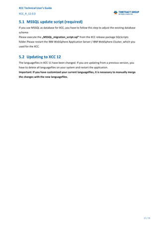 XCC	Technical	User’s	Guide	
XCC_R_12.0.0	 	 	 	 	 	 	 	 	 	
	 	 	 	 	 	
27	/	79		
	
	
5.1 MSSQL	update	script	(required)	
If	you	use	MSSQL	as	database	for	XCC,	you	have	to	follow	this	step	to	adjust	the	existing	database	
scheme:	
Please	execute	the	„MSSQL_migration_script.sql“	from	the	XCC	release	package	SQLScripts	
folder.Please	restart	the	IBM	WebSphere	Application	Server	/	IBM	WebSphere	Cluster,	which	you	
used	for	the	XCC.	
5.2 Updating	to	XCC	12	
The	languagefiles	in	XCC	11	have	been	changed.	If	you	are	updating	from	a	previous	version,	you	
have	to	delete	all	languagefiles	on	your	system	and	restart	the	application.	
Important:	If	you	have	customized	your	current	languagefiles,	it	is	nessesary	to	manually	merge	
the	changes	with	the	new	languagefiles.	
 