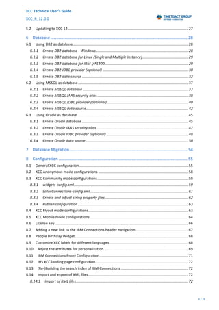 XCC	Technical	User’s	Guide	
XCC_R_12.0.0	 	 	 	 	 	 	 	 	 	
	 	 	 	 	 	
3	/	79		
	
	
	
5.2 Updating	to	XCC	12	......................................................................................................................	27
6 Database	....................................................................................................................	28
6.1 Using	DB2	as	database	.................................................................................................................	28
6.1.1 Create	DB2	database	-	Windows	..........................................................................................	28
6.1.2 Create	DB2	database	for	Linux	(Single	and	Multiple	Instance)	.............................................	29
6.1.3 Create	DB2	database	for	IBM	I/AS400	..................................................................................	29
6.1.4 Create	DB2	JDBC	provider	(optional)	....................................................................................	30
6.1.5 Create	DB2	data	source	........................................................................................................	32
6.2 Using	MSSQL	as	database	............................................................................................................	37
6.2.1 Create	MSSQL	database	.......................................................................................................	37
6.2.2 Create	MSSQL	JAAS	security	alias	.........................................................................................	38
6.2.3 Create	MSSQL	JDBC	provider	(optional)	................................................................................	40
6.2.4 Create	MSSQL	data	source	....................................................................................................	42
6.3 Using	Oracle	as	database	.............................................................................................................	45
6.3.1 Create	Oracle	database	........................................................................................................	45
6.3.2 Create	Oracle	JAAS	security	alias	..........................................................................................	47
6.3.3 Create	Oracle	JDBC	provider	(optional)	................................................................................	48
6.3.4 Create	Oracle	data	source	....................................................................................................	50
7 Database	Migration	....................................................................................................	54
8 Configuration	.............................................................................................................	55
8.1 General	XCC	configuration	...........................................................................................................	55
8.2 XCC	Anonymous	mode	configurations	........................................................................................	58
8.3 XCC	Community	mode	configurations	.........................................................................................	59
8.3.1 widgets-config.xml	................................................................................................................	59
8.3.2 LotusConnections-config.xml	................................................................................................	61
8.3.3 Create	and	adjust	string	property	files	.................................................................................	62
8.3.4 Publish	configuration	............................................................................................................	63
8.4 XCC	Flyout	mode	configurations	..................................................................................................	63
8.5 XCC	Mobile	mode	configurations	................................................................................................	64
8.6 License	key	...................................................................................................................................	66
8.7 Adding	a	new	link	to	the	IBM	Connections	header	navigation	....................................................	67
8.8 People	Birthday	Widget	...............................................................................................................	68
8.9 Customize	XCC	labels	for	different	languages	.............................................................................	68
8.10 Adjust	the	attributes	for	personalization	..................................................................................	69
8.11 IBM	Connections	Proxy	Configuration	.......................................................................................	71
8.12 IHS	XCC	landing	page	configuration	...........................................................................................	72
8.13 (Re-)Building	the	search	index	of	IBM	Connections	..................................................................	72
8.14 Import	and	export	of	XML	files	..................................................................................................	72
8.14.1 Import	of	XML	files	..............................................................................................................	72
 