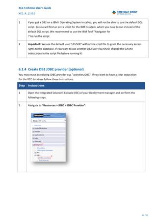 XCC	Technical	User’s	Guide	
XCC_R_12.0.0	 	 	 	 	 	 	 	 	 	
	 	 	 	 	 	
30	/	79		
	
	
1	 If	you	got	a	DB2	on	a	IBM	I	Operating	System	installed,	you	will	not	be	able	to	use	the	default	SQL	
script.	So	you	will	find	an	extra	script	for	the	IBM	I	system,	which	you	have	to	run	instead	of	the	
default	SQL	script.	We	recommend	to	use	the	IBM	Tool	“Navigator	for	
i“	to	run	the	script.	
2	 Important:	We	use	the	default	user	"LCUSER"	within	this	script	file	to	grant	the	necessary	access	
rights	to	the	database.	If	you	want	to	use	another	DB2	user	you	MUST	change	the	GRANT	
instructions	in	the	script	file	before	running	it!	
	
6.1.4 Create	DB2	JDBC	provider	(optional)	
You	may	reuse	an	existing	JDBC	provider	e.g.	"activitiesJDBC".	If	you	want	to	have	a	clear	separation	
for	the	XCC	database	follow	these	instructions.	
Step Instructions
1	 Open	the	Integrated	Solutions	Console	(ISC)	of	your	Deployment	manager	and	perform	the	
following	steps.	
2	 Navigate	to	“Resources	>	JDBC	>	JDBC	Provider”.	
	
 