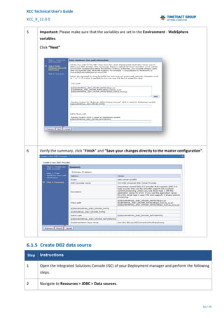 XCC	Technical	User’s	Guide	
XCC_R_12.0.0	 	 	 	 	 	 	 	 	 	
	 	 	 	 	 	
32	/	79		
	
	
5	 Important:	Please	make	sure	that	the	variables	are	set	in	the	Environment	-	WebSphere	
variables.	
Click	“Next”	
	
6	 Verify	the	summary,	click	"Finish"	and	“Save	your	changes	directly	to	the	master	configuration”.
	
6.1.5 Create	DB2	data	source	
Step	 Instructions
1	 Open	the	Integrated	Solutions	Console	(ISC)	of	your	Deployment	manager	and	perform	the	following	
steps.	
2	 Navigate	to	Resources	>	JDBC	>	Data	sources.	
 