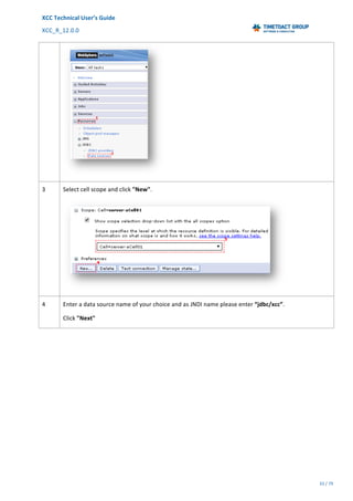 XCC	Technical	User’s	Guide	
XCC_R_12.0.0	 	 	 	 	 	 	 	 	 	
	 	 	 	 	 	
33	/	79		
	
	
	
3	 Select	cell	scope	and	click	"New".	
	
4	 Enter	a	data	source	name	of	your	choice	and	as	JNDI	name	please	enter	“jdbc/xcc”.	
Click	"Next"	
 