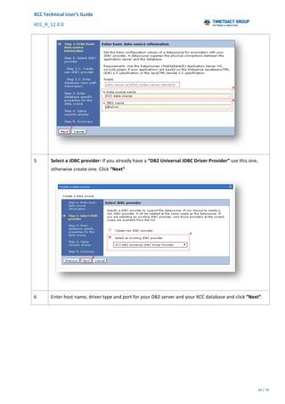 XCC	Technical	User’s	Guide	
XCC_R_12.0.0	 	 	 	 	 	 	 	 	 	
	 	 	 	 	 	
34	/	79		
	
	
	
5	 Select	a	JDBC	provider:	If	you	already	have	a	“DB2	Universal	JDBC	Driver	Provider”	use	this	one,	
otherwise	create	one.	Click	“Next”	
	
6	 Enter	host	name,	driver	type	and	port	for	your	DB2	server	and	your	XCC	database	and	click	“Next”.	
 