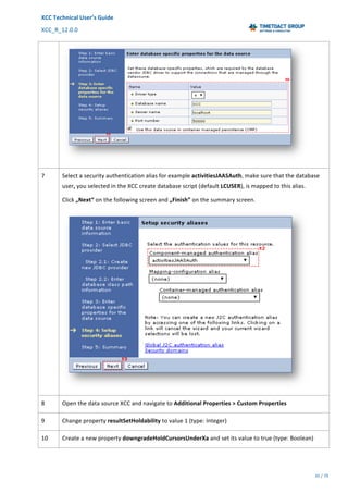 XCC	Technical	User’s	Guide	
XCC_R_12.0.0	 	 	 	 	 	 	 	 	 	
	 	 	 	 	 	
35	/	79		
	
	
	
7	 Select	a	security	authentication	alias	for	example	activitiesJAASAuth,	make	sure	that	the	database	
user,	you	selected	in	the	XCC	create	database	script	(default	LCUSER),	is	mapped	to	this	alias.	
Click	„Next“	on	the	following	screen	and	„Finish”	on	the	summary	screen.	
	
8	 Open	the	data	source	XCC	and	navigate	to	Additional	Properties	>	Custom	Properties		
9	 Change	property	resultSetHoldability	to	value	1	(type:	Integer)		
10	 Create	a	new	property	downgradeHoldCursorsUnderXa	and	set	its	value	to	true	(type:	Boolean)	
 
