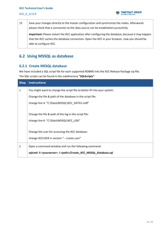 XCC	Technical	User’s	Guide	
XCC_R_12.0.0	 	 	 	 	 	 	 	 	 	
	 	 	 	 	 	
37	/	79		
	
	
15	 Save	your	changes	directly	to	the	master	configuration	and	synchronize	the	nodes.	Afterwards	
please	check	that	a	connection	to	the	data	source	can	be	established	successfully.	
Important:	Please	restart	the	XCC	application	after	configuring	the	database,	because	it	may	happen	
that	the	XCC	caches	the	database	connection.	Open	the	XCC	in	your	browser,	now	you	should	be	
able	to	configure	XCC.	
6.2 Using	MSSQL	as	database	
6.2.1 Create	MSSQL	database	
We	have	included	a	SQL	script	file	for	each	supported	RDBMS	into	the	XCC	Release	Package	zip	file.	
The	SQL	scripts	can	be	found	in	the	subdirectory	"SQLScripts".	
Step Instructions
1	 You	might	want	to	change	the	script	file	to	better	fit	into	your	system:		
Change	the	file	&	path	of	the	database	in	the	script	file:	
change	line	4:	"C:DataMSSQLXCC_DATA1.mdf"	
	
Change	the	file	&	path	of	the	log	in	the	script	file:		
change	line	6:	"C:DataMSSQLXCC_LOG"		
	
Change	the	user	for	accessing	the	XCC	database:	
change	XCCUSER	in	section	“--	create	user”	
2	 Open	a	command	window	and	run	the	following	command:		
sqlcmd	-S	<yourserver>	-i	<path>/Create_XCC_MSSQL_Database.sql	
 
