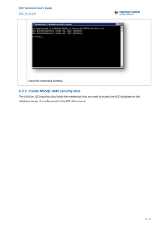 XCC	Technical	User’s	Guide	
XCC_R_12.0.0	 	 	 	 	 	 	 	 	 	
	 	 	 	 	 	
38	/	79		
	
	
	
Close	the	command	window.	
6.2.2 Create	MSSQL	JAAS	security	alias	
The	JAAS	(or	J2C)	security	alias	holds	the	credentials	that	are	used	to	access	the	XCC	database	on	the	
database	server.	It	is	referenced	in	the	XCC	data	source.	
 