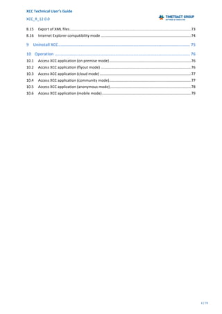XCC	Technical	User’s	Guide	
XCC_R_12.0.0	 	 	 	 	 	 	 	 	 	
	 	 	 	 	 	
4	/	79		
	
	
	
8.15 Export	of	XML	files	.....................................................................................................................	73
8.16 Internet	Explorer	compatibility	mode	.......................................................................................	74
9 Uninstall	XCC	..............................................................................................................	75
10 Operation	.................................................................................................................	76
10.1 Access	XCC	application	(on	premise	mode)	...............................................................................	76
10.2 Access	XCC	application	(flyout	mode)	.......................................................................................	76
10.3 Access	XCC	application	(cloud	mode)	........................................................................................	77
10.4 Access	XCC	application	(community	mode)	...............................................................................	77
10.5 Access	XCC	application	(anonymous	mode)	..............................................................................	78
10.6 Access	XCC	application	(mobile	mode)	......................................................................................	79
	
 