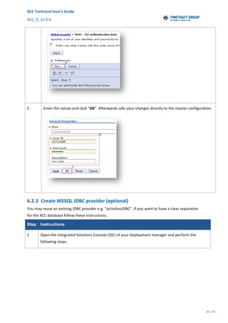 XCC	Technical	User’s	Guide	
XCC_R_12.0.0	 	 	 	 	 	 	 	 	 	
	 	 	 	 	 	
40	/	79		
	
	
	
5	 Enter	the	values	and	click	"OK".	Afterwards	safe	your	changes	directly	to	the	master	configuration.	
	
6.2.3 Create	MSSQL	JDBC	provider	(optional)	
You	may	reuse	an	existing	JDBC	provider	e.g.	"activitiesJDBC".	If	you	want	to	have	a	clear	separation	
for	the	XCC	database	follow	these	instructions.	
Step Instructions
1	 Open	the	Integrated	Solutions	Console	(ISC)	of	your	Deployment	manager	and	perform	the	
following	steps.	
 