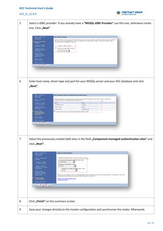 XCC	Technical	User’s	Guide	
XCC_R_12.0.0	 	 	 	 	 	 	 	 	 	
	 	 	 	 	 	
44	/	79		
	
	
5	 Select	a	JDBC	provider:	If	you	already	have	a	“MSSQL	JDBC	Provider”	use	this	one,	otherwise	create	
one.	Click	„Next”	
	
6	 Enter	host	name,	driver	type	and	port	for	your	MSSQL	server	and	your	XCC	database	and	click	
„Next“.	
	
7	 Select	the	previously	created	JAAS	alias	in	the	field	„Component-managed	authentication	alias”	and	
click	„Next“.	
	
8	 Click	„Finish”	on	the	summary	screen.	
9	 Save	your	changes	directly	to	the	master	configuration	and	synchronize	the	nodes.	Afterwards	
 