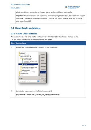 XCC	Technical	User’s	Guide	
XCC_R_12.0.0	 	 	 	 	 	 	 	 	 	
	 	 	 	 	 	
45	/	79		
	
	
please	check	that	a	connection	to	the	data	source	can	be	established	successfully.	
Important:	Please	restart	the	XCC	application	after	configuring	the	database,	because	it	may	happen	
that	the	XCC	caches	the	database	connection.	Open	the	XCC	in	your	browser,	now	you	should	be	
able	to	configure	XCC.	
6.3 Using	Oracle	as	database	
6.3.1 Create	Oracle	database	
We	have	included	a	SQL	script	file	for	each	supported	RDBMS	into	the	XCC	Release	Package	zip	file.	
The	SQL	scripts	can	be	found	in	the	subdirectory	"SQLScripts".	
Step Instructions
1	 Run	the	SQL	Plus	tool	available	from	your	Oracle	installation:		
	
2	 Log	into	the	system	and	run	the	following	command:		
@<path	to	XCC	install	files>/Create_XCC_Oracle_Database.sql	
 