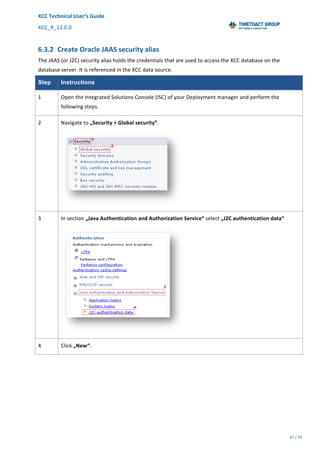 XCC	Technical	User’s	Guide	
XCC_R_12.0.0	 	 	 	 	 	 	 	 	 	
	 	 	 	 	 	
47	/	79		
	
	
6.3.2 Create	Oracle	JAAS	security	alias	
The	JAAS	(or	J2C)	security	alias	holds	the	credentials	that	are	used	to	access	the	XCC	database	on	the	
database	server.	It	is	referenced	in	the	XCC	data	source.
Step Instructions
1	 Open	the	Integrated	Solutions	Console	(ISC)	of	your	Deployment	manager	and	perform	the	
following	steps.	
2	 Navigate	to	„Security	>	Global	security”.	
	
3	 In	section	„Java	Authentication	and	Authorization	Service“	select	„J2C	authentication	data“	
	
4	 Click	„New“:	
 
