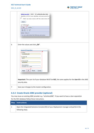 XCC	Technical	User’s	Guide	
XCC_R_12.0.0	 	 	 	 	 	 	 	 	 	
	 	 	 	 	 	
48	/	79		
	
	
	
6	 Enter	the	values	and	click	„Ok“.	
	
Important:	The	user	id	of	your	database	MUST	be	XCC,	the	same	applies	for	the	User	ID	in	the	JAAS	
security	alias.	
7	 Save	your	changes	to	the	master	configuration.		
6.3.3 Create	Oracle	JDBC	provider	(optional)	
You	may	reuse	an	existing	JDBC	provider	e.g.	"activitiesJDBC".	If	you	want	to	have	a	clear	separation	
for	the	XCC	database	follow	these	instructions.	
Step Instructions
1	 Open	the	Integrated	Solutions	Console	(ISC)	of	your	Deployment	manager	and	perform	the	
following	steps.	
 