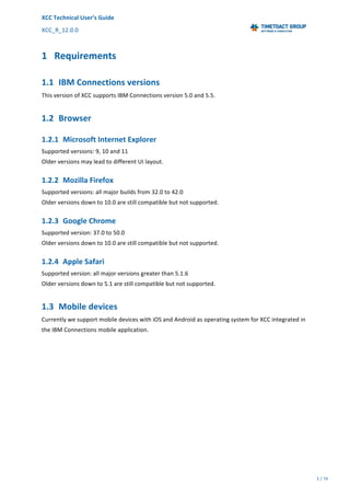 XCC	Technical	User’s	Guide	
XCC_R_12.0.0	 	 	 	 	 	 	 	 	 	
	 	 	 	 	 	
5	/	79		
	
	
	
1 Requirements	
1.1 IBM	Connections	versions	
This	version	of	XCC	supports	IBM	Connections	version	5.0	and	5.5.	
1.2 Browser	
1.2.1 Microsoft	Internet	Explorer	
Supported	versions:	9,	10	and	11	
Older	versions	may	lead	to	different	UI	layout.	
1.2.2 Mozilla	Firefox	
Supported	versions:	all	major	builds	from	32.0	to	42.0	
Older	versions	down	to	10.0	are	still	compatible	but	not	supported.	
1.2.3 Google	Chrome	
Supported	version:	37.0	to	50.0	
Older	versions	down	to	10.0	are	still	compatible	but	not	supported.	
1.2.4 Apple	Safari	
Supported	version:	all	major	versions	greater	than	5.1.6	
Older	versions	down	to	5.1	are	still	compatible	but	not	supported.	
1.3 Mobile	devices	
Currently	we	support	mobile	devices	with	iOS	and	Android	as	operating	system	for	XCC	integrated	in	
the	IBM	Connections	mobile	application.	
 