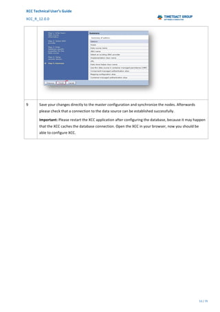 XCC	Technical	User’s	Guide	
XCC_R_12.0.0	 	 	 	 	 	 	 	 	 	
	 	 	 	 	 	
53	/	79		
	
	
	
9	 Save	your	changes	directly	to	the	master	configuration	and	synchronize	the	nodes.	Afterwards	
please	check	that	a	connection	to	the	data	source	can	be	established	successfully.	
Important:	Please	restart	the	XCC	application	after	configuring	the	database,	because	it	may	happen	
that	the	XCC	caches	the	database	connection.	Open	the	XCC	in	your	browser,	now	you	should	be	
able	to	configure	XCC.	
	 	
 
