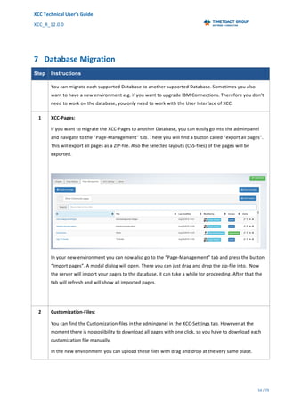 XCC	Technical	User’s	Guide	
XCC_R_12.0.0	 	 	 	 	 	 	 	 	 	
	 	 	 	 	 	
54	/	79		
	
	
	
7 Database	Migration	
Step Instructions
	 You	can	migrate	each	supported	Database	to	another	supported	Database.	Sometimes	you	also	
want	to	have	a	new	environment	e.g.	if	you	want	to	upgrade	IBM	Connections.	Therefore	you	don’t	
need	to	work	on	the	database,	you	only	need	to	work	with	the	User	Interface	of	XCC.	
1	
	
	
	
	
	
	
	
	
	
	
	
	
	
	
	
	
XCC-Pages:	
If	you	want	to	migrate	the	XCC-Pages	to	another	Database,	you	can	easily	go	into	the	adminpanel	
and	navigate	to	the	“Page-Management”	tab.	There	you	will	find	a	button	called	“export	all	pages”.	
This	will	export	all	pages	as	a	ZIP-file.	Also	the	selected	layouts	(CSS-files)	of	the	pages	will	be	
exported.		
	
	
In	your	new	environment	you	can	now	also	go	to	the	“Page-Management”	tab	and	press	the	button	
“Import	pages”.	A	modal	dialog	will	open.	There	you	can	just	drag	and	drop	the	zip-file	into.		Now	
the	server	will	import	your	pages	to	the	database,	it	can	take	a	while	for	proceeding.	After	that	the	
tab	will	refresh	and	will	show	all	imported	pages.	
	
2	 Customization-Files:	
You	can	find	the	Customization-files	in	the	adminpanel	in	the	XCC-Settings	tab.	However	at	the	
moment	there	is	no	posiibility	to	download	all	pages	with	one	click,	so	you	have	to	download	each	
customization	file	manually.		
In	the	new	environment	you	can	upload	these	files	with	drag	and	drop	at	the	very	same	place.		
	
 