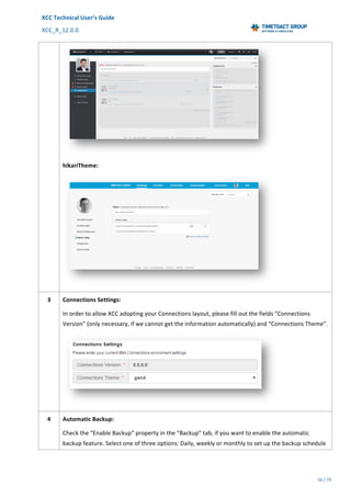 XCC	Technical	User’s	Guide	
XCC_R_12.0.0	 	 	 	 	 	 	 	 	 	
	 	 	 	 	 	
56	/	79		
	
	
	
hikariTheme:	
	
3	 Connections	Settings:	
In	order	to	allow	XCC	adopting	your	Connections	layout,	please	fill	out	the	fields	“Connections	
Version”	(only	necessary,	if	we	cannot	get	the	information	automatically)	and	“Connections	Theme”.	
	
4	 Automatic	Backup:	
Check	the	“Enable	Backup”	property	in	the	“Backup”	tab,	if	you	want	to	enable	the	automatic	
backup	feature.	Select	one	of	three	options:	Daily,	weekly	or	monthly	to	set	up	the	backup	schedule	
 