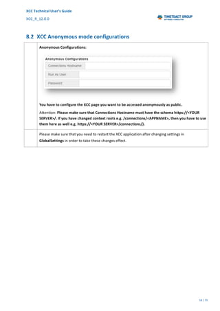 XCC	Technical	User’s	Guide	
XCC_R_12.0.0	 	 	 	 	 	 	 	 	 	
	 	 	 	 	 	
58	/	79		
	
	
8.2 XCC	Anonymous	mode	configurations	
	 Anonymous	Configurations:	
	
You	have	to	configure	the	XCC	page	you	want	to	be	accessed	anonymously	as	public.	
Attention:	Please	make	sure	that	Connections	Hostname	must	have	the	schema	https://<YOUR	
SERVER>/.	If	you	have	changed	context	roots	e.g.	/connections/<APPNAME>,	then	you	have	to	use	
them	here	as	well	e.g.	https://<YOUR	SERVER>/connections/).	
	 Please	make	sure	that	you	need	to	restart	the	XCC	application	after	changing	settings	in	
GlobalSettings	in	order	to	take	these	changes	effect.	
 