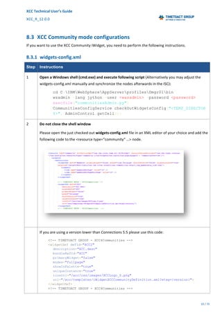 XCC	Technical	User’s	Guide	
XCC_R_12.0.0	 	 	 	 	 	 	 	 	 	
	 	 	 	 	 	
59	/	79		
	
	
8.3 XCC	Community	mode	configurations	
If	you	want	to	use	the	XCC	Community	iWidget,	you	need	to	perform	the	following	instructions.	
8.3.1 widgets-config.xml	
Step Instructions
1	 Open	a	Windows	shell	(cmd.exe)	and	execute	following	script	(Alternatively	you	may	adjust	the	
widgets-config.xml	manually	and	synchronize	the	nodes	afterwards	in	the	ISC):	
cd C:IBMWebSphereAppServerprofilesDmgr01bin
wsadmin -lang jython -user <wasadmin> -password <password>
execfile("communitiesAdmin.py")
CommunitiesConfigService.checkOutWidgetsConfig("<TEMP_DIRECTOR
Y>", AdminControl.getCell())
2	 Do	not	close	the	shell	window	
Please	open	the	just	checked	out	widgets-config.xml	file	in	an	XML	editor	of	your	choice	and	add	the	
following	code	to	the	<resource	type=“community“	…>	node.	
	
	 If	you	are	using	a	version	lower	than	Connections	5.5	please	use	this	code:	
<!-- TIMETOACT GROUP - XCC4Communities -->
<widgetDef defId="XCC2"
description="XCC.desc"
bundleRefId="XCC"
primaryWidget="false"
modes="fullpage"
showInPalette="true"
uniqueInstance="true"
iconUrl="/xcc/css/images/XCCLogo_S.png"
url="/xcc/templates/iWidgetXCCCommunityDefinition.xml?etag={version}">
</widgetDef>
<!-- TIMETOACT GROUP - XCC4Communities -->
 
