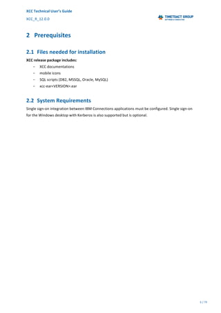 XCC	Technical	User’s	Guide	
XCC_R_12.0.0	 	 	 	 	 	 	 	 	 	
	 	 	 	 	 	
6	/	79		
	
	
	
2 Prerequisites	
2.1 Files	needed	for	installation	
XCC	release	package	includes:	
− XCC	documentations	
− mobile	icons	
− SQL	scripts	(DB2,	MSSQL,	Oracle,	MySQL)	
− xcc-ear<VERSION>.ear	
2.2 System	Requirements	
Single	sign-on	integration	between	IBM	Connections	applications	must	be	configured.	Single	sign-on	
for	the	Windows	desktop	with	Kerberos	is	also	supported	but	is	optional.	
 