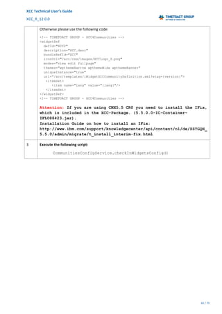 XCC	Technical	User’s	Guide	
XCC_R_12.0.0	 	 	 	 	 	 	 	 	 	
	 	 	 	 	 	
60	/	79		
	
	
Otherwise	please	use	the	following	code:	
<!-- TIMETOACT GROUP - XCC4Communities -->
<widgetDef
defId="XCC2"
description="XCC.desc"
bundleRefId="XCC"
iconUrl="/xcc/css/images/XCCLogo_S.png"
modes="view edit fullpage"
themes="wpthemeNarrow wpthemeWide wpthemeBanner"
uniqueInstance="true"
url="/xcc/templates/iWidgetXCCCommunityDefinition.xml?etag={version}">
<itemSet>
<item name="lang" value="{lang}"/>
</itemSet>
</widgetDef>
<!-- TIMETOACT GROUP - XCC4Communities -->
Attention: If you are using CNX5.5 CR0 you need to install the IFix,
which is included in the XCC-Package. (5.5.0.0-IC-Container-
IFLO88423.jar).
Installation Guide on how to install an IFix:
http://www.ibm.com/support/knowledgecenter/api/content/nl/de/SSYGQH_
5.5.0/admin/migrate/t_install_interim-fix.html
3	 Execute	the	following	script:	
CommunitiesConfigService.checkInWidgetsConfig()
 