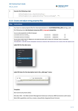 XCC	Technical	User’s	Guide	
XCC_R_12.0.0	 	 	 	 	 	 	 	 	 	
	 	 	 	 	 	
62	/	79		
	
	
3	 Execute	the	following	script:	
LCConfigService.checkInConfig()
LCConfigService.updateConfig("versionStamp", "")
8.3.3 Create	and	adjust	string	property	files	
Step Instructions
1	 You	have	to	create	property	files	for	internationalization	in	<CUSTOMIZATION_DIR>/strings,	with	
the	following	name	de.timetoact.resources.XCC{_language}.properties.	
	
Label	XCC	for	the	side	menu:	
	
Label	XCC.desc	for	the	description	text	in	the	„Add	apps“	menu:	
	
Template:	
XCC=Community	Home	(XCC)	
XCC.desc=XCC	-	the	Web	Content	Management	Extension	enhances	IBM	Connections	with	classic	
Web	CMS	capabilities	and	thus	creates	a	beautifully	integrated	Social	Intranet.	
 