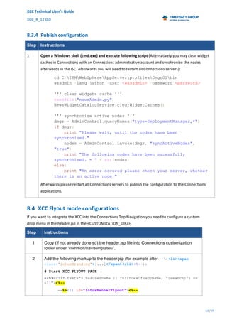 XCC	Technical	User’s	Guide	
XCC_R_12.0.0	 	 	 	 	 	 	 	 	 	
	 	 	 	 	 	
63	/	79		
	
	
8.3.4 Publish	configuration	
Step Instructions
1	 Open	a	Windows	shell	(cmd.exe)	and	execute	following	script	(Alternatively	you	may	clear	widget	
caches	in	Connections	with	an	Connections	administrative	account	and	synchronize	the	nodes	
afterwards	in	the	ISC.	Afterwards	you	will	need	to	restart	all	Connections	servers):	
cd C:IBMWebSphereAppServerprofilesDmgr01bin
wsadmin -lang jython -user <wasadmin> -password <password>
''' clear widgets cache '''
execfile("newsAdmin.py")
NewsWidgetCatalogService.clearWidgetCaches()
''' synchronize active nodes '''
dmgr = AdminControl.queryNames("type=DeploymentManager,*")
if dmgr:
print "Please wait, until the nodes have been
synchronized."
nodes = AdminControl.invoke(dmgr, "syncActiveNodes",
"true")
print "The following nodes have been sucessfully
synchronized. - " + str(nodes)
else:
print "An error occured please check your server, whether
there is an active node."
Afterwards	please	restart	all	Connections	servers	to	publish	the	configuration	to	the	Connections	
applications.	
8.4 XCC	Flyout	mode	configurations	
If	you	want	to	integrate	the	XCC	into	the	Connections	Top	Navigation	you	need	to	configure	a	custom	
drop	menu	in	the	header.jsp	in	the	<CUSTOMIZATION_DIR/>.	
Step Instructions
1 Copy (if not already done so) the header.jsp file into Connections customization
folder under ‘common/nav/templates/’.
2 Add the following markup to the header.jsp (for example after --%><li><span
class="lotusBranding">[...]</span></li><%--):
# Start XCC FLYOUT PAGE
--%><c:if test="${hasUsername || fn:indexOf(appName, ':search:') ==
-1}"><%--
--%><li id="lotusBannerFlyout"><%--
 