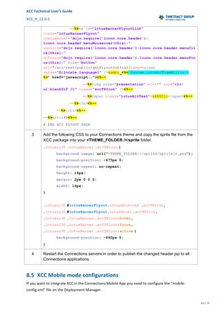 XCC	Technical	User’s	Guide	
XCC_R_12.0.0	 	 	 	 	 	 	 	 	 	
	 	 	 	 	 	
64	/	79		
	
	
--%><a id="lotusBannerFlyoutLink"
class="lotusBannerFlyout"
onmouseover="dojo.require('lconn.core.header');
lconn.core.header.menuMouseover(this);"
onclick="dojo.require('lconn.core.header');lconn.core.header.menuCli
ck(this);"
onfocus="dojo.require('lconn.core.header');lconn.core.header.menuFoc
us(this);" role="button"
src="/xcc/rest/public/getFlyoutConfigs?lang=<c:out
value="${locale.language}" />&amp;_<%= System.currentTimeMillis()
%>" href="javascript:;"><%--
--%><img role="presentation" alt="" src="<lc-
ui:blankGif />" class="xccTHIcon" /><%--
--%><span class="lotusAltText">≡</span><%--
--%></a><%--
--%></li><%--
--%></c:if><%--
# END XCC FLYOUT PAGE
3 Add the following CSS to your Connections theme and copy the sprite file from the
XCC package into your <THEME_FOLDER />/sprite folder.
.lotusui30 .lotusBanner .xccTHIcon {
background-image: url("<THEME_FOLDER/>/sprite/sprite16.png");
background-position: -675px 0;
background-repeat: no-repeat;
height: 16px;
margin: 2px 0 0 0;
width: 16px;
}
.lotusui30 #lotusBannerFlyout.lotusSelected .xccTHIcon,
.lotusui30 #lotusBannerFlyout.lotusHover .xccTHIcon,
.lotusui30 .lotusBanner .xccTHIcon:hover,
.lotusui30 .lotusBanner .xccTHIcon:focus,
.lotusui30 .lotusBanner .xccTHIcon:active {
background-position: -692px 0;
}
4 Restart the Connections servers in order to publish the changed header.jsp to all
Connections applications.
8.5 XCC	Mobile	mode	configurations	
If	you	want	to	integrate	XCC	in	the	Connections	Mobile	App	you	need	to	configure	the	“mobile-
config.xml”	file	on	the	Deployment	Manager.	
 
