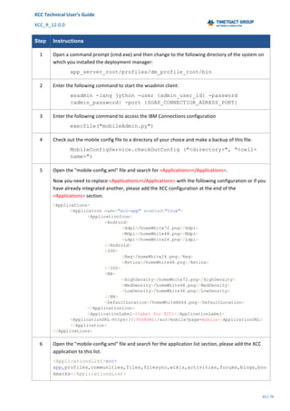 XCC	Technical	User’s	Guide	
XCC_R_12.0.0	 	 	 	 	 	 	 	 	 	
	 	 	 	 	 	
65	/	79		
	
	
Step Instructions
1	 Open	a	command	prompt	(cmd.exe)	and	then	change	to	the	following	directory	of	the	system	on	
which	you	installed	the	deployment	manager:	
app_server_root/profiles/dm_profile_root/bin
2	 Enter	the	following	command	to	start	the	wsadmin	client:	
wsadmin -lang jython -user {admin_user_id} -password
{admin_password} -port {SOAP_CONNECTIOR_ADRESS_PORT}
3	 Enter	the	following	command	to	access	the	IBM	Connections	configuration	
execfile("mobileAdmin.py")
4	 Check	out	the	mobile	config	file	to	a	directory	of	your	choice	and	make	a	backup	of	this	file.	
MobileConfigService.checkOutConfig ("<directory>", "<cell-
name>")
5	 Open	the	"mobile-config.xml"	file	and	search	for	<Applications></Applications>.	
Now	you	need	to	replace	<Applications></Applications>	with	the	following	configuration	or	if	you	
have	already	integrated	another,	please	add	the	XCC	configuration	at	the	end	of	the	
<Applications>	section.	
<Applications>
<Application name="xcc-app" enabled="true">
<ApplicationIcon>
<Android>
<Hdpi>/homeWhite72.png</Hdpi>
<Mdpi>/homeWhite48.png</Mdpi>
<Ldpi>/homeWhite24.png</Ldpi>
</Android>
<IOS>
<Reg>/homeWhite24.png</Reg>
<Retina>/homeWhite48.png</Retina>
</IOS>
<BB>
<HighDensity>/homeWhite72.png</HighDensity>
<MedDensity>/homeWhite48.png</MedDensity>
<LowDensity>/homeWhite36.png</LowDensity>
</BB>
<DefaultLocation>/homeWhiteBG64.png</DefaultLocation>
</ApplicationIcon>
<ApplicationLabel>{label for XCC}</ApplicationLabel>
<ApplicationURL>https://{YOURURL}/xcc/mobile?page=mobile</ApplicationURL>
</Application>
</Applications>
6	 Open	the	"mobile-config.xml"	file	and	search	for	the	application	list	section,	please	add	the	XCC	
application	to	this	list.		
<ApplicationsList>xcc-
app,profiles,communities,files,filesync,wikis,activities,forums,blogs,boo
kmarks</ApplicationsList>
 