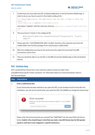 XCC	Technical	User’s	Guide	
XCC_R_12.0.0	 	 	 	 	 	 	 	 	 	
	 	 	 	 	 	
66	/	79		
	
	
7	 Furthermore	you	may	select	the	XCC	as	Default	Application	in	the	Connections	Mobile	App.	In	
order	to	do	so,	you	have	to	search	in	the	mobile-config.xml	for	
<!-- DefaultApplication: The application that the user is taken to after the
login. -->
<DefaultApplication>Updates</DefaultApplication>
and	replace	"Updates"	with	the	name	you	chose	by	<Application enabled="true" name="xcc-
app">.	
8	 Then	you	have	to	"check	in"	the	configured	file.	
MobileConfigService.checkInConfig("<directory>", "<cell-
name>")
9	 Please	open	the	"<CUSTOMIZATION_DIR/>	/mobile"	directory,	then	copy	the	icons	from	the	
mobile	folder	from	the	XCC	package	to	the	customization	mobile	folder.	
10	 After	the	configuration	you	have	to	full	synchronize	the	nodes	first	and	restart	the	IBM	
Connections	servers	then.	
11	 Then	you	should	be	able	to	use	the	XCC	in	the	IBM	Connections	Mobile	App	on	iOS	and	Android	
devices.	
8.6 License	key	
XCC	is	protected	by	a	license	key.	If	you	need	one,	please	contact	our	Sales	Team	
(sales@timetoact.de)	for	further	assistance.	For	information	about	our	license	key	please	read	our	
XCC	documentation.
Step Instructions
1	 Enter	a	valid	license	key:	
If	your	license	key	has	been	expired	or	you	open	the	XCC	in	your	browser	the	first	time	after	the	
installation,	you	will	see	this	panel	(only	users	with	the	J2EE	role	ADMIN	can	change	the	license	key):	
	
Please	enter	the	license	key	that	you	received	from	TIMETOACT	into	the	input	field	and	click	on	
button	Submit.	(You	should	keep	in	mind	that	you	need	a	new	XCC	license	key	for	XCC	greater	
equals	9,	each	key	is	now	mapped	to	a	specific	hostname.)	
 