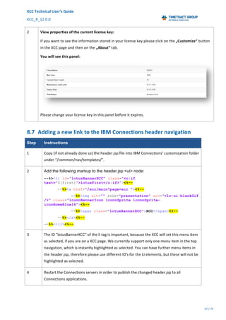 XCC	Technical	User’s	Guide	
XCC_R_12.0.0	 	 	 	 	 	 	 	 	 	
	 	 	 	 	 	
67	/	79		
	
	
2	 View	properties	of	the	current	license	key:	
If	you	want	to	see	the	information	stored	in	your	license	key	please	click	on	the	„Customize“	button	
in	the	XCC	page	and	then	on	the	„About“	tab.	
You	will	see	this	panel:	
	
Please	change	your	license	key	in	this	panel	before	it	expires.	
8.7 Adding	a	new	link	to	the	IBM	Connections	header	navigation		
Step Instructions
1	 Copy	(if	not	already	done	so)	the	header.jsp	file	into	IBM	Connections’	customization	folder	
under	“/common/nav/templates/”.	
2	 Add the following markup to the header.jsp <ul> node:
--%><li id="lotusBannerXCC" class="<c:if
test="${first}">lotusFirst</c:if>"><%--
--%><a href="/xcc/main?page=xcc "><%--
--%><img alt="" role="presentation" src="<lc-ui:blankGif
/>" class="lconnBannerIcon lconnSprite lconnSprite-
iconHomeBlue16"><%--
--%><span class="lotusBannerXCC">XCC</span><%--
--%></a><%--
--%></li><%--
3	 The	ID	"lotusBannerXCC"	of	the	li	tag	is	important,	because	the	XCC	will	set	this	menu	item	
as	selected,	if	you	are	on	a	XCC	page.	We	currently	support	only	one	menu	item	in	the	top	
navigation,	which	is	instantly	highlighted	as	selected.	You	can	have	further	menu	items	in	
the	header.jsp,	therefore	please	use	different	ID's	for	the	LI	elements,	but	these	will	not	be	
highlighted	as	selected.	
4	 Restart	the	Connections	servers	in	order	to	publish	the	changed	header.jsp	to	all	
Connections	applications.	
 
