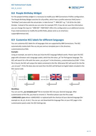 XCC	Technical	User’s	Guide	
XCC_R_12.0.0	 	 	 	 	 	 	 	 	 	
	 	 	 	 	 	
68	/	79		
	
	
8.8 People	Birthday	Widget	
For	the	people	birthday	widget	it	is	necessary	to	modify	your	IBM	Connections	Profiles	configuration.	
The	People	Birthday	Widget	searches	for	all	profiles,	which	have	a	profile	extension	field	[name	=	
"birthday"]	and	value	with	the	actual	date.	In	date	format	"*	-MM-DD"	e.g.	*-10-16	for	the	16th	
October.	Instead	of	the	asterisk	you	can	enter	for	example	YYYY,	if	you	do	not	save	this	information	
you	can	change	the	input	to	“-MM-DD”.	TIMETOACT	offers	this	configuration	as	an	additional	service.	
If	you	need	assistance	to	modify	the	profile	fields,	please	send	us	an	email	(xcc-
support@timetoact.de).	
8.9 Customize	XCC	labels	for	different	languages	
You	can	customize	XCC	labels	for	all	languages	that	are	supported	by	IBM	Connections.	The	XCC	
automatically	creates	both	files	xcc-de.json	and	xcc-template.json	in	the	directory	
customization/xcc/I18n.	
Example:	
Using	an	example,	we	want	to	show	you	how	the	XCC	language	fallback	works.	Please	open	the	XCC	
page	with	a	browser	and	a	language	cookie,	which	has	the	value	„pt”	for	Portuguese	language.	The	
XCC	will	search	for	a	file	with	the	name	„xcc-pt.json”	in	the	directory	„customization/xcc/I18n”.	If	this	
file	is	found,	the	XCC	will	output	the	labels	contained	in	this	file.	Otherwise	XCC	will	search	for	the	file	
„xcc-en.json”.	If	this	file	does	also	not	exist	then	the	XCC	will	fall	back	to	English	labels	included	in	the	
XCC	source	code.	
	
Workflow:	
You	can	use	the	„xcc-template.json”	file	to	translate	XCC	into	your	desired	language.	After	
customization	of	this	file,	you	have	to	rename	it.	Therefore	please	save	the	file	as	xcc-
<LANGUAGE>.json	where	<LANGUAGE>	is	replaced	with	the	shortcut	of	your	desired	language	(for	
example	en,	de,	pt,	zh	etc.).	You	can	up-	and	download	the	language	files	on	your	XCC	page	in	the	
customization	panel	under	the	XCC	Settings	tab.	
 