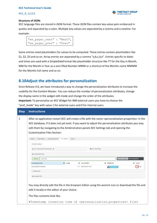 XCC	Technical	User’s	Guide	
XCC_R_12.0.0	 	 	 	 	 	 	 	 	 	
	 	 	 	 	 	
69	/	79		
	
	
Structure	of	JSON:	
XCC	language	files	are	stored	in	JSON	format.	These	JSON	files	contain	key-value	pairs	embarced	in	
quotes	and	separated	by	a	colon.	Multiple	key-values	are	separated	by	a	comma	and	a	newline.	For	
example:	
"ee_pager_next" : "Next",
"ee_pager_prev" : "Prev"
	
Some	entries	need	placeholders	for	values	to	be	computed.	These	entries	contain	placeholders	like	
$1,	$2,	$3	and	so	on.	Array	entries	are	separated	by	a	comma	"a,b,c,d,e".	Entries	specific	to	dates	
and	times	are	used	with	a	SimpleDateFormat	like	placeholder	structure	like	TT	for	the	Day	in	Month,	
MM	for	the	Month	in	Year	as	a	zero	filled	Number	MMM	or	a	shortcut	of	the	Months	name	MMMM	
for	the	Months	full	name	and	so	on.	
8.10Adjust	the	attributes	for	personalization	
Since	Release	4.0,	we	have	introduced	a	way	to	change	the	personalization	attributes	to	increase	the	
usability	for	the	Content	Master.	You	can	reduce	the	number	of	personalization	attributes,	change	
the	display	name	in	the	widget	edit	mode	and	change	the	order	of	the	attributes.	
Important:	To	personalize	an	XCC	Widget	for	IBM	external	users	you	have	to	choose	the	
"prof_mode"	key	with	value	1	for	external	users	and	0	for	internal	users.	
Step Instructions
1	 After	an	application	restart	XCC	will	create	a	file	with	the	name	<personalization.properties>	in	the	
XCC	database,	if	it	does	not	yet	exist.	If	you	want	to	adjust	the	personalization	attributes	you	may	
edit	them	by	navigating	to	the	Amdinstration	panels	XCC	Settings	tab	and	opening	the	
Customization	Files	Section:	
	
You	may	directly	edit	the	file	in	the	browsers	Editor	using	the	wrench	icon	or	download	the	file	and	
edit	it	locally	in	the	editor	of	your	choice.	
The	files	contents	look	like:	
#Timestamp (creation time of <personalization.properties> file)
 