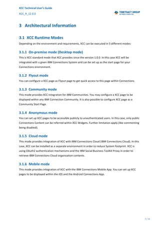 XCC	Technical	User’s	Guide	
XCC_R_12.0.0	 	 	 	 	 	 	 	 	 	
	 	 	 	 	 	
7	/	79		
	
	
	
3 Architectural	Information	
3.1 XCC	Runtime	Modes		
Depending	on	the	environment	and	requirements,	XCC	can	be	executed	in	5	different	modes:	
3.1.1 On-premise	mode	(Desktop	mode)	
This	is	XCC	standard	mode	that	XCC	provides	since	the	version	1.0.0.	In	this	case	XCC	will	be	
integrated	with	a	given	IBM	Connections	System	and	can	be	set	up	as	the	start	page	for	your	
Connections	environment.		
3.1.2 Flyout	mode	
You	can	configure	a	XCC	page	as	Flyout	page	to	get	quick	access	to	this	page	within	Connections.	
3.1.3 Community	mode	
This	mode	provides	XCC	integration	for	IBM	Communities.	You	may	configure	a	XCC	page	to	be	
displayed	within	any	IBM	Connection	Community.	It	is	also	possible	to	configure	XCC	page	as	a	
Community	Start	Page.	
3.1.4 Anonymous	mode	
You	can	set	up	XCC	pages	to	be	accessible	publicly	to	unauthenticated	users.	In	this	case,	only	public	
Connections	Content	can	be	referred	within	XCC	Widgets.	Further	limitation	apply	(like	commenting	
being	disabled).	
3.1.5 Cloud	mode		
This	mode	provides	integration	of	XCC	with	IBM	Connections	Cloud	(IBM	Connections	Cloud).	In	this	
case,	XCC	can	be	installed	as	a	separate	environment	in	order	to	reduce	System	footprint.	XCC	is	
using	OAuth2	authentication	mechanisms	and	the	IBM	Social	Business	Toolkit	Proxy	in	order	to	
retrieve	IBM	Connections	Cloud	organization	contents.	
3.1.6 Mobile	mode	
This	mode	provides	integration	of	XCC	with	the	IBM	Connections	Mobile	App.	You	can	set	up	XCC	
pages	to	be	displayed	within	the	iOS	and	the	Android	Connections	App.	
 