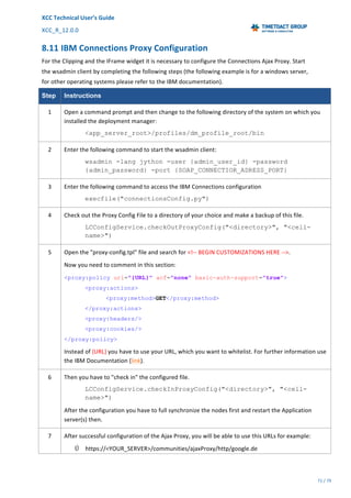 XCC	Technical	User’s	Guide	
XCC_R_12.0.0	 	 	 	 	 	 	 	 	 	
	 	 	 	 	 	
71	/	79		
	
	
8.11	IBM	Connections	Proxy	Configuration	
For	the	Clipping	and	the	IFrame	widget	it	is	necessary	to	configure	the	Connections	Ajax	Proxy.	Start	
the	wsadmin	client	by	completing	the	following	steps	(the	following	example	is	for	a	windows	server,	
for	other	operating	systems	please	refer	to	the	IBM	documentation).	
Step Instructions
1	 Open	a	command	prompt	and	then	change	to	the	following	directory	of	the	system	on	which	you	
installed	the	deployment	manager:	
<app_server_root>/profiles/dm_profile_root/bin
2	 Enter	the	following	command	to	start	the	wsadmin	client:	
wsadmin -lang jython -user {admin_user_id} -password
{admin_password} -port {SOAP_CONNECTIOR_ADRESS_PORT}
3	 Enter	the	following	command	to	access	the	IBM	Connections	configuration	
execfile("connectionsConfig.py")
4	 Check	out	the	Proxy	Config	File	to	a	directory	of	your	choice	and	make	a	backup	of	this	file.	
LCConfigService.checkOutProxyConfig("<directory>", "<cell-
name>")
5	 Open	the	"proxy-config.tpl"	file	and	search	for	<!--	BEGIN	CUSTOMIZATIONS	HERE	-->.	
Now	you	need	to	comment	in	this	section:	
<proxy:policy url="{URL}" acf="none" basic-auth-support="true">
<proxy:actions>
<proxy:method>GET</proxy:method>
</proxy:actions>
<proxy:headers/>
<proxy:cookies/>
</proxy:policy>
Instead	of	{URL}	you	have	to	use	your	URL,	which	you	want	to	whitelist.	For	further	information	use	
the	IBM	Documentation	(link).	
6	 Then	you	have	to	"check	in"	the	configured	file.	
LCConfigService.checkInProxyConfig("<directory>", "<cell-
name>")
After	the	configuration	you	have	to	full	synchronize	the	nodes	first	and	restart	the	Application	
server(s)	then.	
7	 After	successful	configuration	of	the	Ajax	Proxy,	you	will	be	able	to	use	this	URLs	for	example:	
Ú https://<YOUR_SERVER>/communities/ajaxProxy/http/google.de	
 